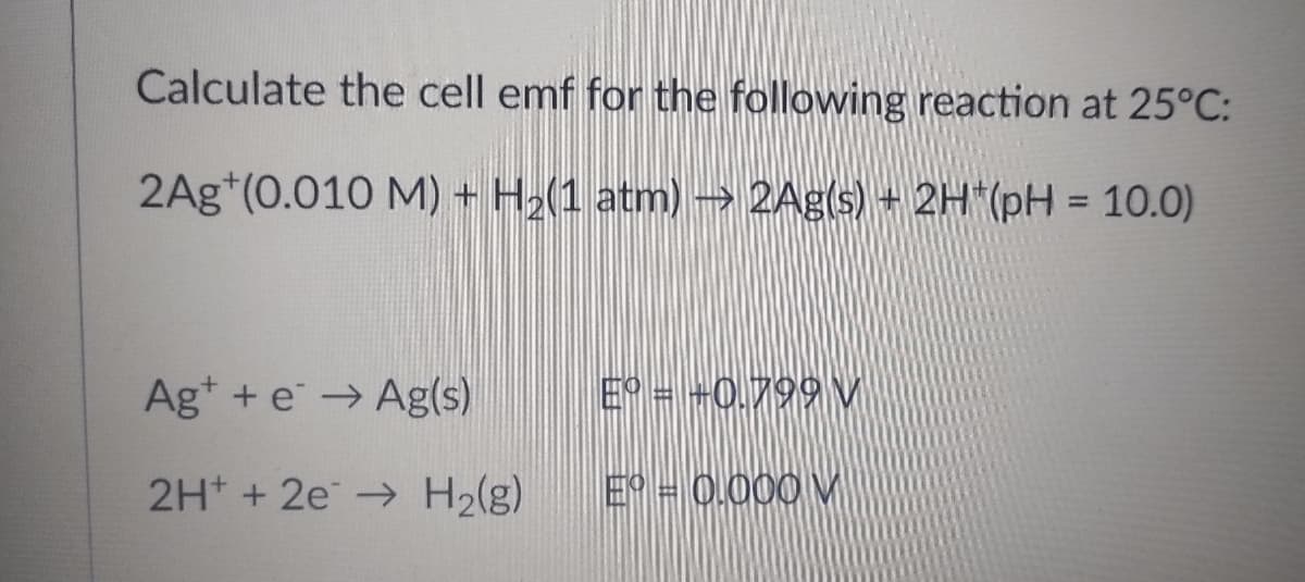 Calculate the cell emf for the following reaction at 25°C:
2Ag (0.010 M) + H₂(1 atm) → 2Ag(s) + 2H*(pH = 10.0)
Ag+ e → Ag(s)
Eº = +0.799 V
2H+ + 2e → H₂(g)
Eº = 0,000 V