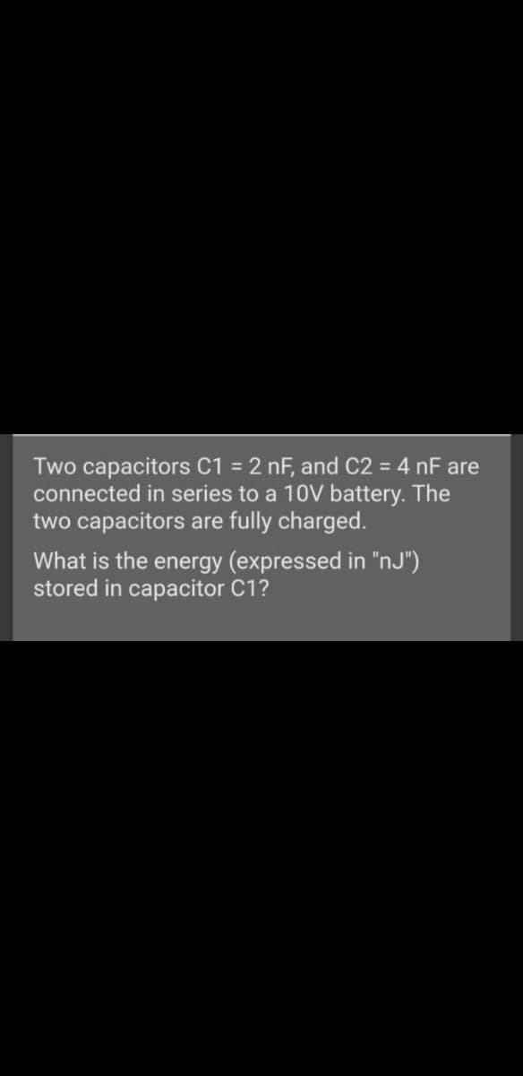 Two capacitors C1 = 2 nF, and C2 = 4 nF are
connected in series to a 10V battery. The
two capacitors are fully charged.
What is the energy (expressed in "nJ")
stored in capacitor C1?
