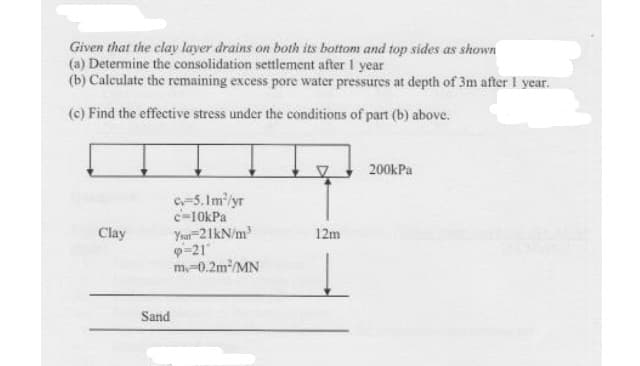 Given that the clay layer drains on both its bottom and top sides as shown
(a) Determine the consolidation settlement after 1 year
(b) Calculate the remaining excess pore water pressures at depth of 3m after I year.
(c) Find the effective stress under the conditions of part (b) above.
200kPa
C-5. Im'/yr
c-10kPa
Yur-21kN/m
p-21
m-0.2m/MN
Clay
12m
Sand
