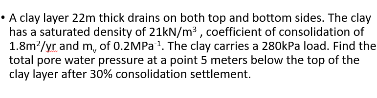 • A clay layer 22m thick drains on both top and bottom sides. The clay
has a saturated density of 21kN/m³ , coefficient of consolidation of
1.8m?/yr and m, of 0.2MPa1. The clay carries a 280kPa load. Find the
total pore water pressure at a point 5 meters below the top of the
clay layer after 30% consolidation settlement.
