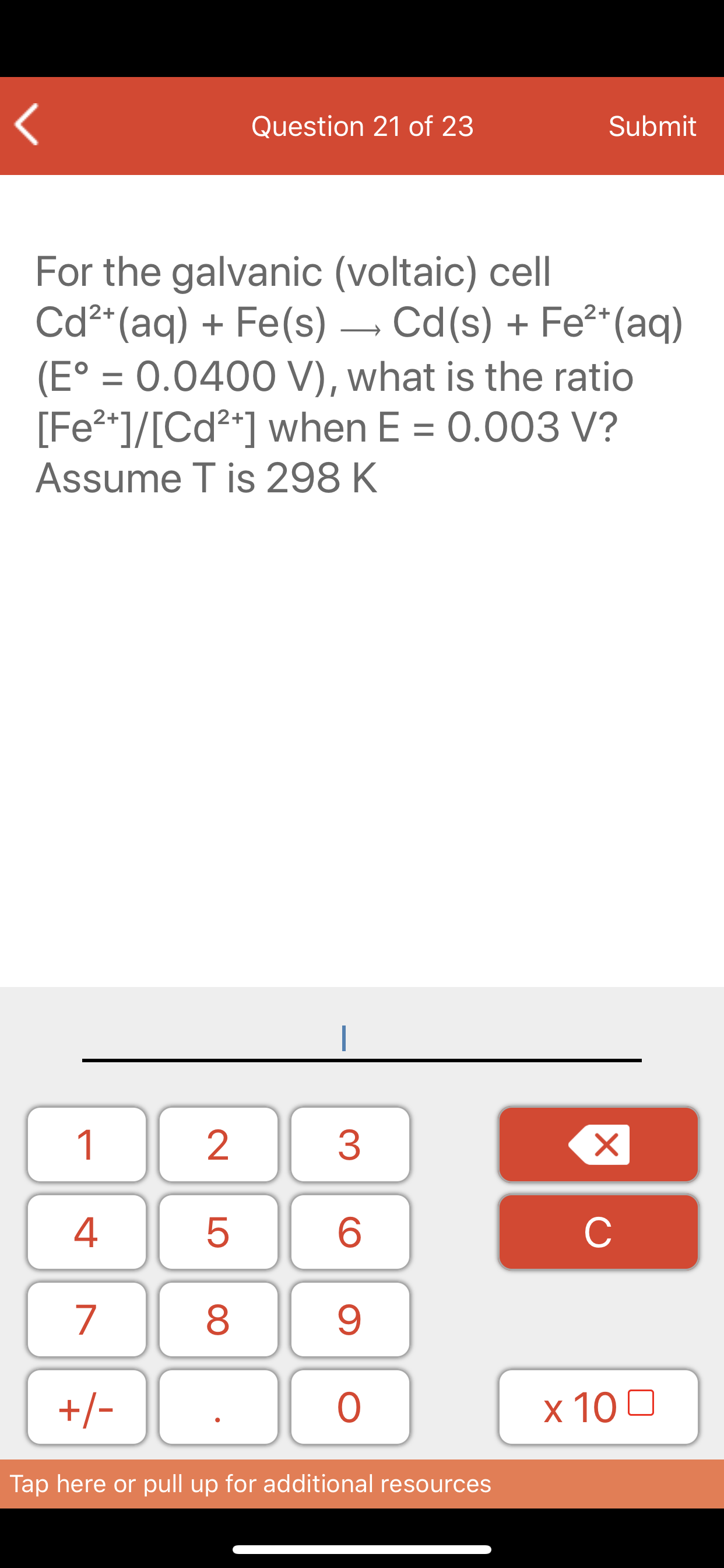 For the galvanic (voltaic) cell
Cd²*(aq) + Fe(s) – Cd(s) + Fe²*(aq)
(E° = 0.0400 V), what is the ratio
[Fe2*]/[Cd²*] when E = 0.003 V?
|
%3D
Assume T is 298 K
