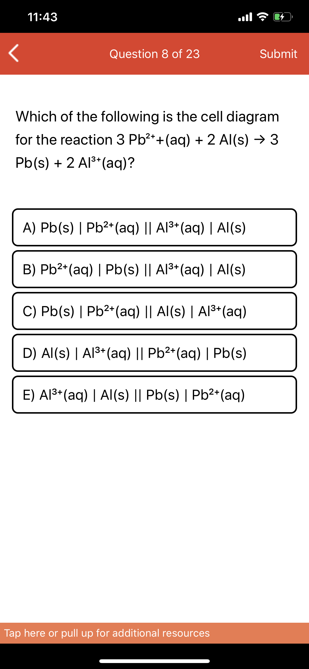 Which of the following is the cell diagram
for the reaction 3 Pb?*+(aq) + 2 Al(s) → 3
Pb(s) + 2 Al** (aq)?
A) Pb(s) | Pb²*(aq) || Al3+(aq) | Al(s)
B) Pb2*(aq) | Pb(s) || Al3*(aq) | AI(s)
C) Pb(s) | Pb²*(aq) || Al(s) | Al3+(aq)
D) Al(s) | Al³*(aq) || Pb²*(aq) | Pb(s)
E) Al³*(aq) | Al(s) || Pb(s) | Pb²*(aq)
