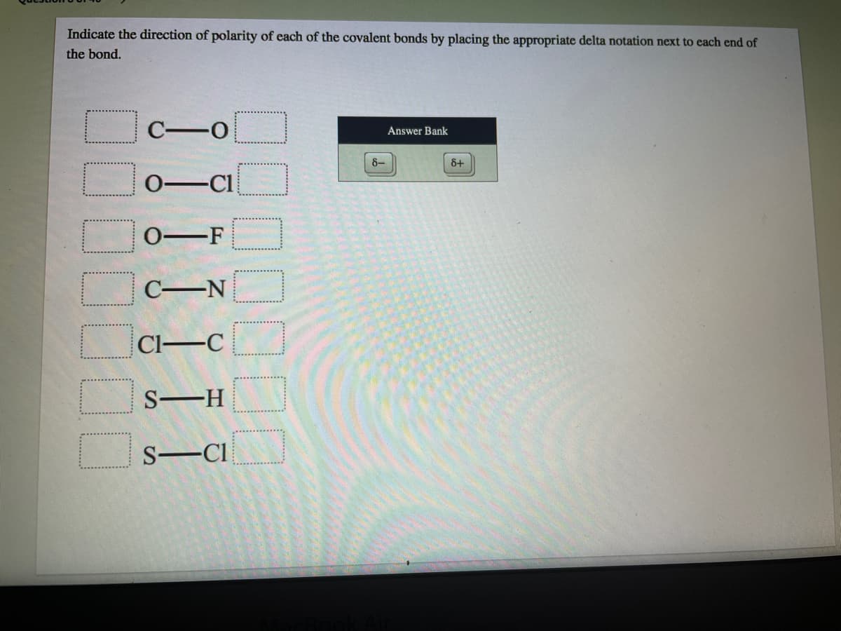 Indicate the direction of polarity of each of the covalent bonds by placing the appropriate delta notation next to each end of
the bond.
C-0
Answer Bank
8-
&+
0-Cl
0-F
C-N
Cl-C
S-H
S-CI
00
10
