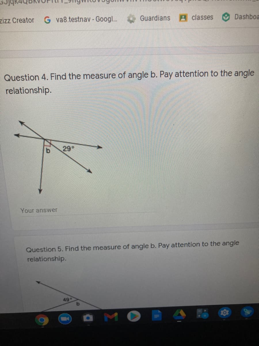 zizz Creator
G va8.testnav -Googl...
Guardians
Aclasses
Dashboa
Question 4. Find the measure of angle b. Pay attention to the angle
relationship.
b.
29
Your answer
Question 5. Find the measure of angle b. Pay attention to the angle
relationship.
49
b.
