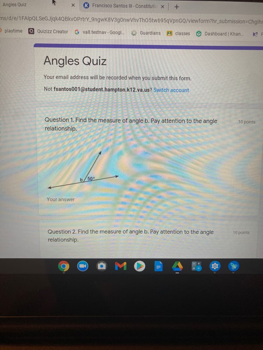 Angles Quiz
K Francisco Santos III - Constitutic x
ms/d/e/1FAlpQLSeGJjqk4QBkvOPrtrY_9ngwK8V3g0nwVhvTh05tw695qVpnGQ/viewform?hr_submission=Chglhr
O playtime
a Quizizz Creator
G va8.testnav - Googl..
O Guardians
A classes
O Dashboard | Khan...
K! F
Angles Quiz
Your email address will be recorded when you submit this form.
Not fsantos001@student.hampton.k12.va.us? Switch account
Question 1. Find the measure of angle b. Pay attention to the angle
relationship.
10 points
b/50
Your answer
Question 2. Find the measure of angle b. Pay attention to the angle
10 points
relationship.
