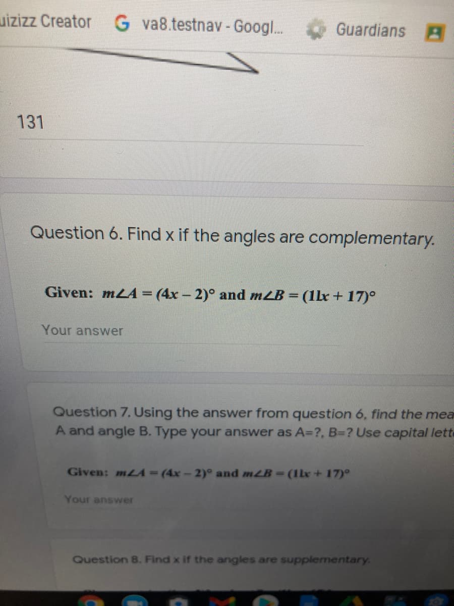 uizizz Creator G va8.testnav-Googl.
Guardians
131
Question 6. Find x if the angles are complementary.
Given: mLA = (4x – 2)° and mLB = (1Lx+ 17)°
%3D
Your answer
Question 7. Using the answer from question 6, find the mea
A and angle B. Type your answer as A=?, B=? Use capital lette
Given: mLA=(4x-2)° and mLB=(1bx+17)°
Your answer
Question 8. Find x if the angles are supplementary.
