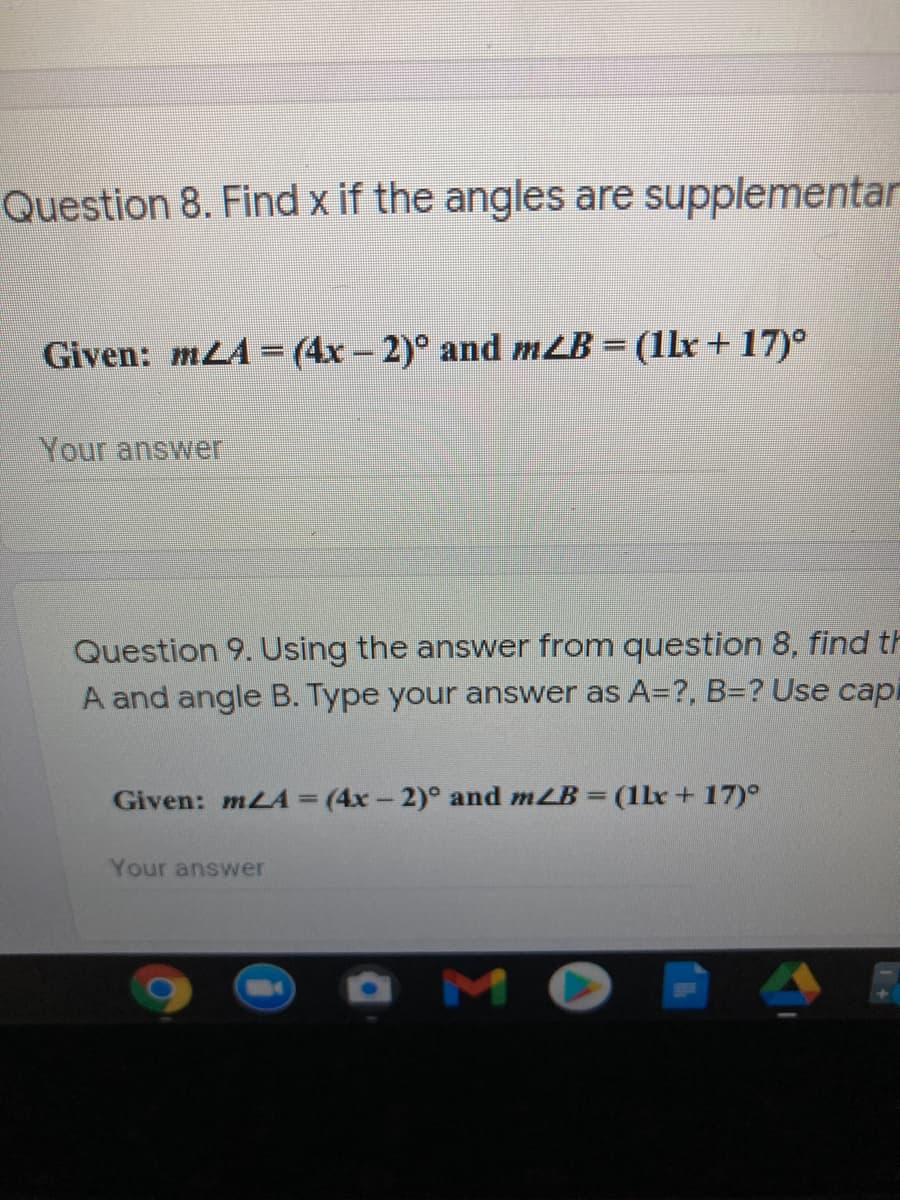 Question 8. Find x if the angles are supplementar
Given: mLA = (4x-2)° and mLB = (1lx + 17)°
%3D
Your answer
Question 9. Using the answer from question 8, find t
A and angle B. Type your answer as A=?, B3? Use capi
Given: mLA = (4x- 2)° and mLB (1lx+17)°
%3D
Your answer
