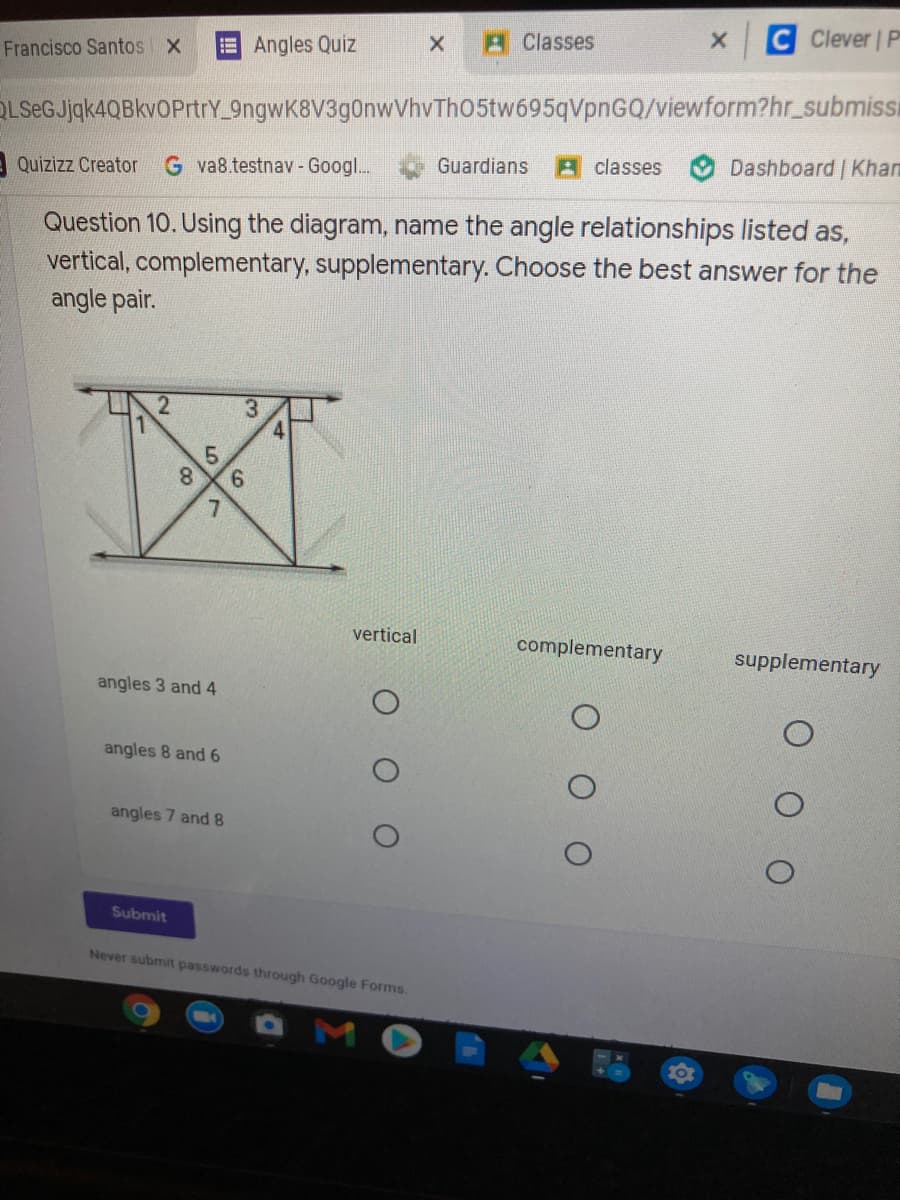 C Clever P
Angles Quiz
AClasses
Francisco Santos X
OLSeGJjqk4QBkvOPrtrY 9ngwK8V3g0nwVhvThO5tw695qVpnGQ/viewform?hr_submissi
A Quizizz Creator
G va8.testnav - Googl...
Guardians
A classes
Dashboard Khan
Question 10. Using the diagram, name the angle relationships listed as,
vertical, complementary, supplementary. Choose the best answer for the
angle pair.
3.
5.
9.
vertical
complementary
supplementary
angles 3 and 4
angles 8 and 6
angles 7 and 8
Submit
Never submit passwords through Google Forms.
8.
