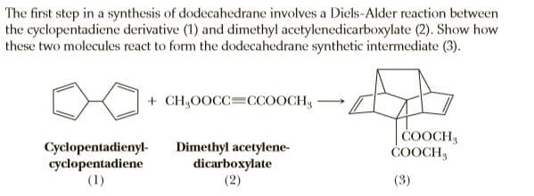 The first step in a synthesis of dodecahedrane involves a Diels-Alder reaction between
the cyclopentadiene derivative (1) and dimethyl acetylenedicarboxylate (2). Show how
these two molecules react to form the dodecahedrane synthetic intermediate (3).
+ CH,0OCC=CCOOCH,
COOCH
ČOOCH3
Cyclopentadienyl-
cyclopentadiene
(1)
Dimethyl acetylene-
dicarboxylate
(2)
(3)
