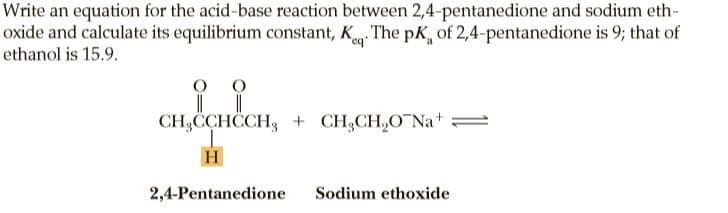 Write an equation for the acid-base reaction between 2,4-pentanedione and sodium eth-
oxide and calculate its equilibrium constant, K. The pK, of 2,4-pentanedione is 9; that of
ethanol is 15.9.
CH,CCHÖCH, + CH,CH,O Na*
H
2,4-Pentanedione
Sodium ethoxide
