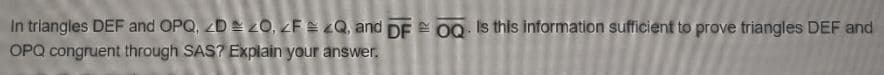 In triangles DEF and OPQ, 2D = 20, ZF = zQ, and DF 0Q Is this information sufficient to prove triangles DEF and
OPQ congruent through SAS? Explain your answer.
