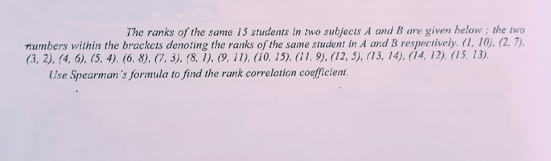 The ranks of the same 15 students in two subjects A and B are given helow ; the two
Tiumbers within the brackets denoting the ranks of the same student in A and B respectively. (1, 10), (2, 7),
(3, 2), (4, 6), (5, 4), (6, 8), (7, 3), (8, 1), (9, 11), (10, 15), (11, 9), (12, 5), (13, 14), (14, 12), (15, 13).
Use Spearman 's formula to find the rank correlation coefficient.
