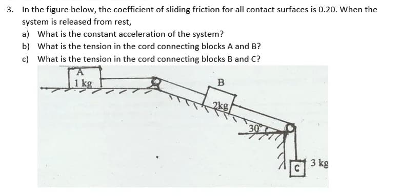 3. In the figure below, the coefficient of sliding friction for all contact surfaces is 0.20. When the
system is released from rest,
a) What is the constant acceleration of the system?
b) What is the tension in the cord connecting blocks A and B?
c) What is the tension in the cord connecting blocks B and C?
kg
B
30
3 kg
