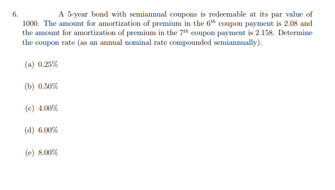 A 5-year bond with semiannual coupons is redeemable at its par value of
6.
1000. The amount for amortization of premium in the 6th coupon payment is 2.08 and
the amount for amortization of premium in the 7th coupon payment is 2.158. Determine
the coupon rate (as an annual nominal rate compounded semiannually).
(a) 0.25%
(b) 0.50%
(c) 4.00%
(d) 6.00%
(e) 8.00%
