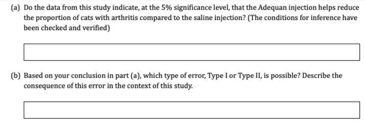 (a) Do the data from this study indicate, at the 5% significance level, that the Adequan injection helps reduce
the proportion of cats with arthritis compared to the saline injection? (The conditions for inference have
been checked and verified)
(b) Based on your conclusion in part (a), which type of error, Type I or Type II, is possible? Describe the
consequence of this error in the context of this study.
