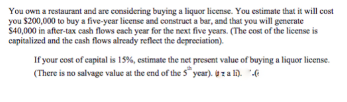 You own a restaurant and are considering buying a liquor license. You estimate that it will cost
you $200,000 to buy a five-year license and construct a bar, and that you will generate
$40,000 in after-tax cash flows each year for the next five years. (The cost of the license is
capitalized and the cash flows already reflect the depreciation).
If your cost of capital is 15%, estimate the net present value of buying a liquor license.
(There is no salvage value at the end of the 5 year). ( z a li). ".(
