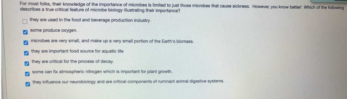 For most folks, their knowledge of the importance of microbes is limited to just those microbes that cause sickness. However, you know better! Which of the following
describes a true critical feature of microbe biology illustrating their importance?
they are used in the food and beverage production industry.
some produce oxygen.
microbes are very small, and make up a very small portion of the Earth's biomass.
they are important food source for aquatic life
they are critical for the process of decay.
some can fix atmospheric nitrogen which is important for plant growth.
they influence our neurobiology and are critical components of ruminant animal digestive systems.
