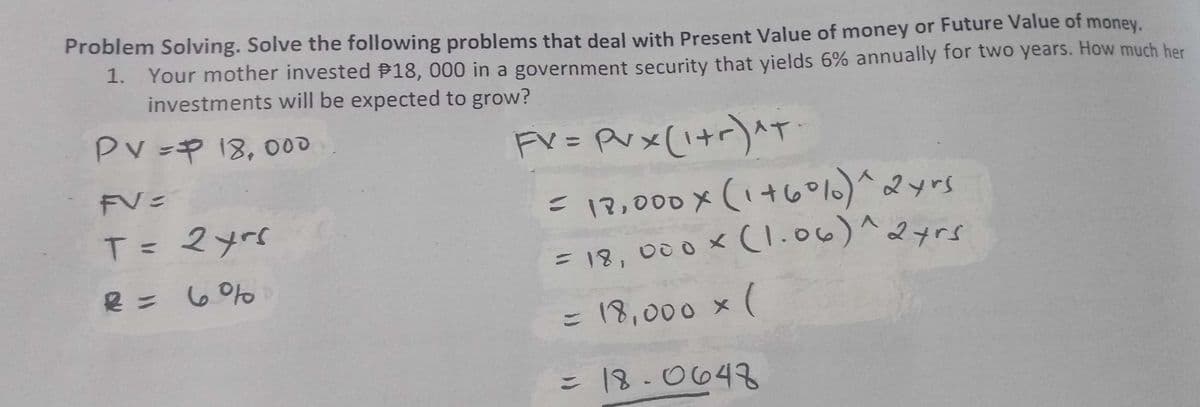 Problem Solving. Solve the following problems that deal with Present Value of money or Future Value of money.
1. Your mother invested P18, 000 in a government security that yields 6% annually for two years. How much her
investments will be expected to grow?
Pv =P 18,000
Fv= Pvx (i+r)^T
E12,000x(1+60%)^ys
= 18, 000x (1.06)^2yrs
2 yrs
T= マyrc
Y0の =番
= 18,000 x (
= 18-0648
こ
