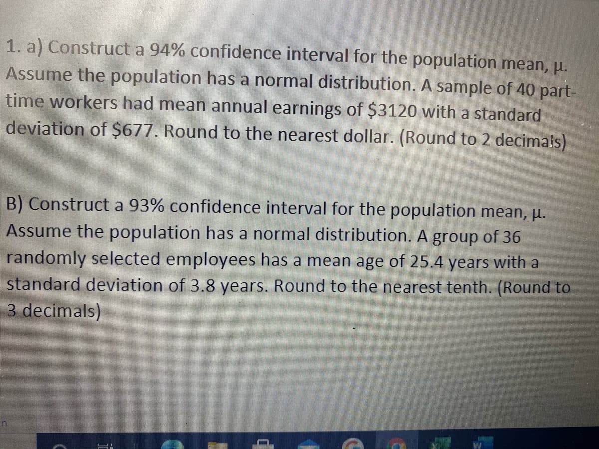 1. a) Construct a 94% confidence interval for the population mean, u.
Assume the population has a normal distribution. A sample of 40 part-
time workers had mean annual earnings of $3120 with a standard
deviation of $677. Round to the nearest dollar. (Round to 2 decimals)
B) Construct a 93% confidence interval for the population mean, u.
Assume the population has a normal distribution. A group of 36
randomly selected employees has a mean age of 25.4 years with a
standard deviation of 3.8 years. Round to the nearest tenth. (Round to
3 decimals)
