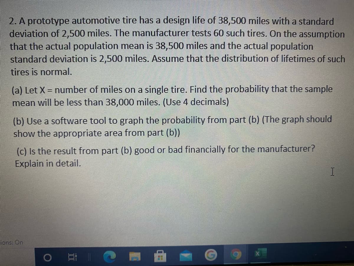 2. A prototype automotive tire has a design life of 38,500 miles with a standard
deviation of 2,500 miles. The manufacturer tests 60 such tires. On the assumption
that the actual population mean is 38,500 miles and the actual population
standard deviation is 2,500 miles. Assume that the distribution of lifetimes of such
tires is normal.
(a) Let X = number of miles on a single tire. Find the probability that the sample
mean will be less than 38,000 miles. (Use 4 decimals)
(b) Use a software tool to graph the probability from part (b) (The graph should
show the appropriate area from part (b))
(c) Is the result from part (b) good or bad financially for the manufacturer?
Explain in detail.
ions: On
耳|
