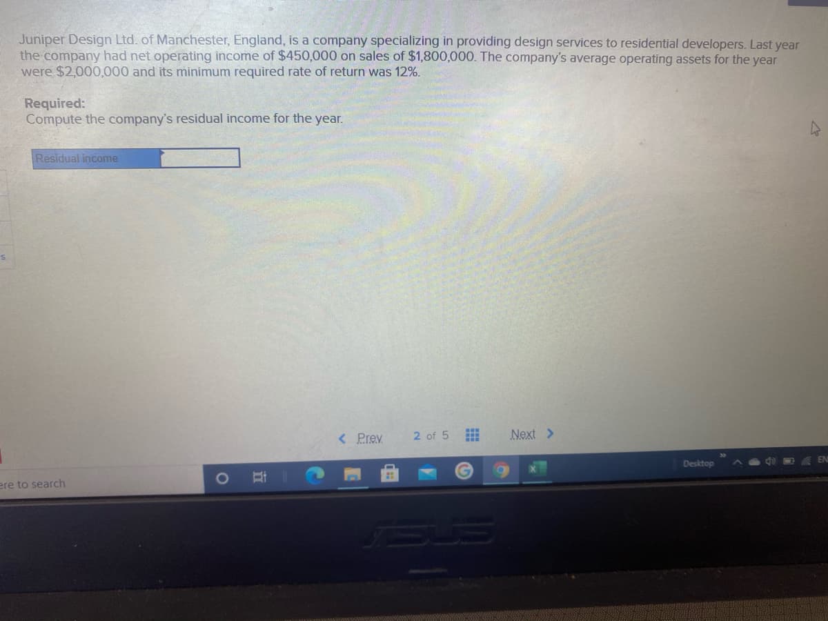 Juniper Design Ltd. of Manchester, England, is a company specializing in providing design services to residential developers. Last year
the company had net operating income of $450,000 on sales of $1,800,000. The company's average operating assets for the year
were $2,000,000 and its minimum required rate of return was 12%.
Required:
Compute the company's residual income for the year.
Residual income
< Prev
2 of 5
Next >
Desktop
ere to search
立
