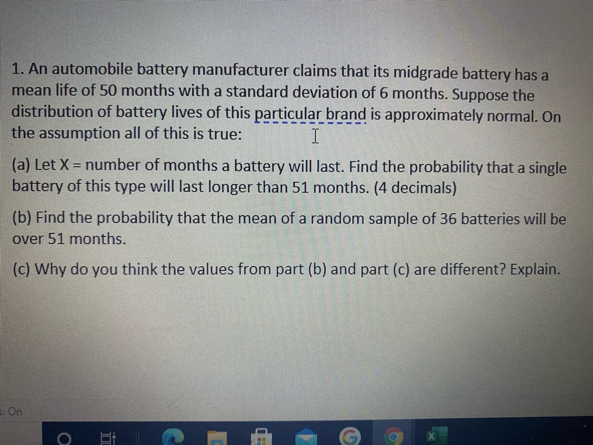 1. An automobile battery manufacturer claims that its midgrade battery has a
mean life of 50 months with a standard deviation of 6 months. Suppose the
distribution of battery lives of this particular brand is approximately normal. On
the assumption all of this is true:
(a) Let X = number of months a battery will last. Find the probability that a single
battery of this type will last longer than 51 months. (4 decimals)
(b) Find the probability that the mean of a random sample of 36 batteries will be
over 51 months.
(c) Why do you think the values from part (b) and part (c) are different? Explain.
E On
