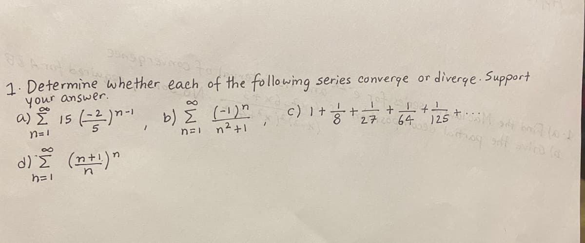 1. Determine whether each of the following series converge or diverge.Support
your answer.
a) Ž 15 ()
b) E (-!)"
n²+1
c) I +
+.
272 64
n= 1
)25
d) (n)"
