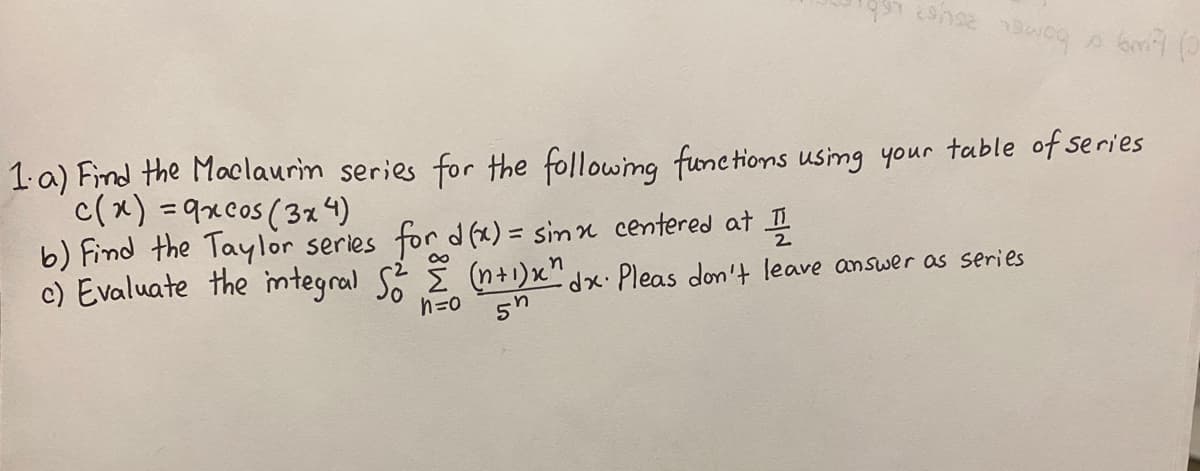 1.a) Find the Maclaurim series for the following fonc tions using your table of series
c(x) =9xcos (3% 4)
b) Find the Taylor series for d (x) = sinn centered at I
c) Evaluate the mtegral S. E (n+1)x"x. Pleas don't leave answer as series
%3D
n=0 5n
