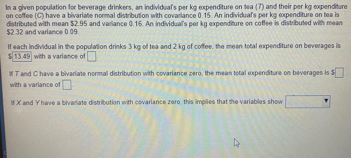 In a given population for beverage drinkers, an individual's per kg expenditure on tea (T) and their per kg expenditure
on coffee (C) have a bivariate normal distribution with covariance 0.15. An individual's per kg expenditure on tea is
distributed with mean $2.95 and variance 0.16. An individual's per kg expenditure on coffee is distributed with mean
$2.32 and variance 0.09.
If each individual in the population drinks 3 kg of tea and 2 kg of coffee, the mean total expenditure on beverages is
$13.49 with a variance of
If T and C have a bivariate normal distribution with covariance zero, the mean total expenditure on beverages is $
with a variance of .
If X and Y have a bivariate distribution with covariance zero, this implies that the variables show
