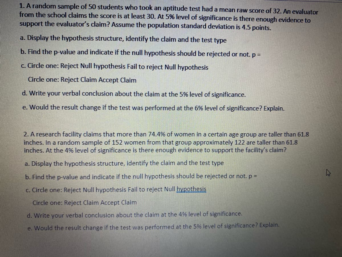 1. A random sample of 50 students who took an aptitude test had a mean raw score of 32. An evaluator
from the school claims the score is at least 30. At 5% level of significance is there enough evidence to
support the evaluator's claim? Assume the population standard deviation is 4.5 points.
a. Display the hypothesis structure, identify the claim and the test type
b. Find the p-value and indicate if the null hypothesis should be rejected or not. p =
c. Circle one: Reject Null hypothesis Fail to reject Null hypothesis
Circle one: Reject Claim Accept Claim
d. Write your verbal conclusion about the claim at the 5% level of significance.
e. Would the result change if the test was performed at the 6% level of significance? Explain.
2. A research facility claims that more than 74.4% of women in a certain age group are taller than 61.8
inches. In a random sample of 152 women from that group approximately 122 are taller than 61.8
inches. At the 4% level of significance is there enough evidence to support the facility's claim?
a. Display the hypothesis structure, identify the claim and the test type
b. Find the p-value and indicate if the null hypothesis should be rejected or not. p =
c. Circle one: Reject Null hypothesis Fail to reject Null hypothesis
Circle one: Reject Claim Accept Claim
d. Write your verbal conclusion about the claim at the 4% level of significance.
e. Would the result change if the test was performed at the 5% level of significance? Explain.
