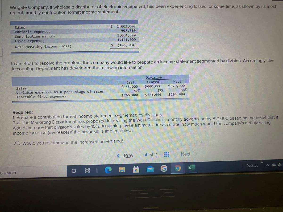 Wingate Company, a wholesale distributor of electronic equipment, has been experiencing losses for some time, as shown by its most
recent monthly contribution format income statement:
$ 1,663,000
598,310
Sales
Variable expenses
Contribution margin
Fixed expenses
1,064,690
1,171,000
$ (106,310)
Net operating income (loss)
In an effort to resolve the problem, the company would like to prepare an income statement segmented by division. Accordingly, the
Accounting Department has developed the following information:
Division
Central
$660,000
27%
East
West
$433,000
47%
$570,000
38%
Sales
Variable expenses as a percentage of sales
Traceable fixed expenses
$265,000
$321,000
$204,000
Required:
1. Prepare a contribution format income statement segmented by divisions.
2-a. The Marketing Department has proposed increasing the West Division's monthly advertising by $21,000 based on the belief that it
would increase that division's sales by 15%. Assuming these estimates are accurate, how much would the company's net operating
income increase (decrease) if the proposal is implemented?
2-b. Would you recommend the increased advertising?
< Prev
4 of 4
Next
Desktop
o search
