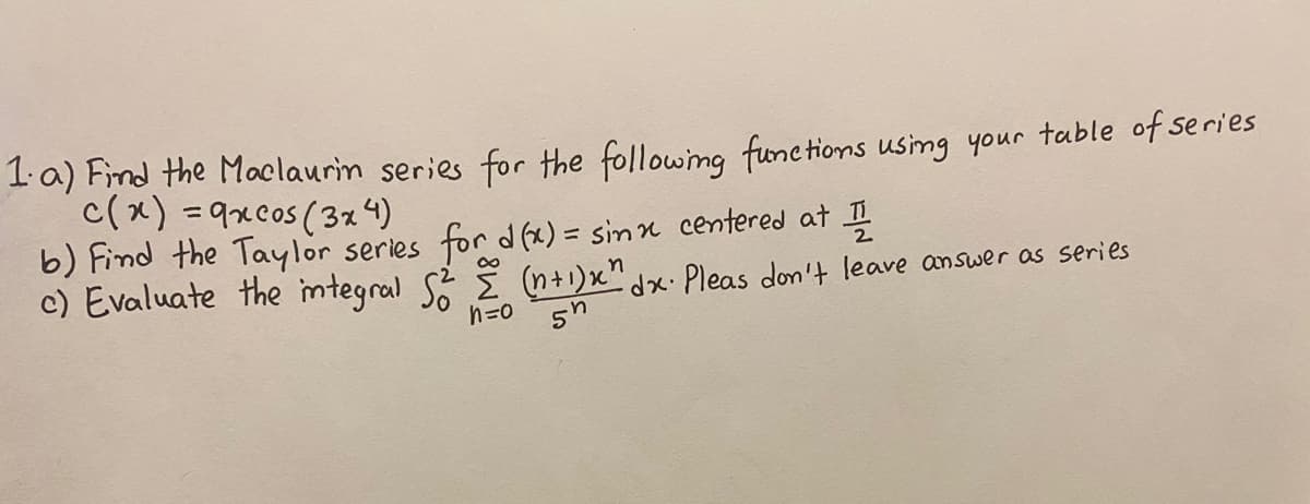 1a) Find the Maclaurin series for the following func tions using your table of series
c(x) =9xcos (3 4)
b) Find the Taylor series for d (x) = sin n centered at
c) Evaluate the imtegral S i(n+1)x" dx· Pleas don't leave answer as series
%3D
n=0
