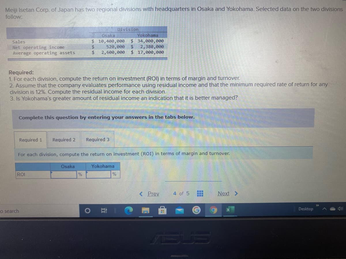 Meiji Isetan Corp. of Japan has two regional divisions with headquarters in Osaka and Yokohama. Selected data on the two divisions
follow:
Division
Osaka
Yokohama
Sales
$ 10,400,000 $ 34,000,000
2$
Net operating income
Average operating assets
$4
520,000
2,380,000
$4
2,600,000 $ 17,000,000
Required:
1. For each division, compute the return on investment (ROI) in terms of margin and turnover.
2. Assume that the company evaluates performance using residual income and that the minimum required rate of return for any
division is 12%. Compute the residual income for each division.
3. Is Yokohama's greater amount of residual income an indication that it is better managed?
Complete this question by entering your answers in the tabs below.
Required 1
Required 2
Required 3
For each division, compute the return on investment (ROI) in terms of margin and turnover.
Osaka
Yokohama
ROI
%
%
< Prev
4 of 5
Next >
Desktop
o search
