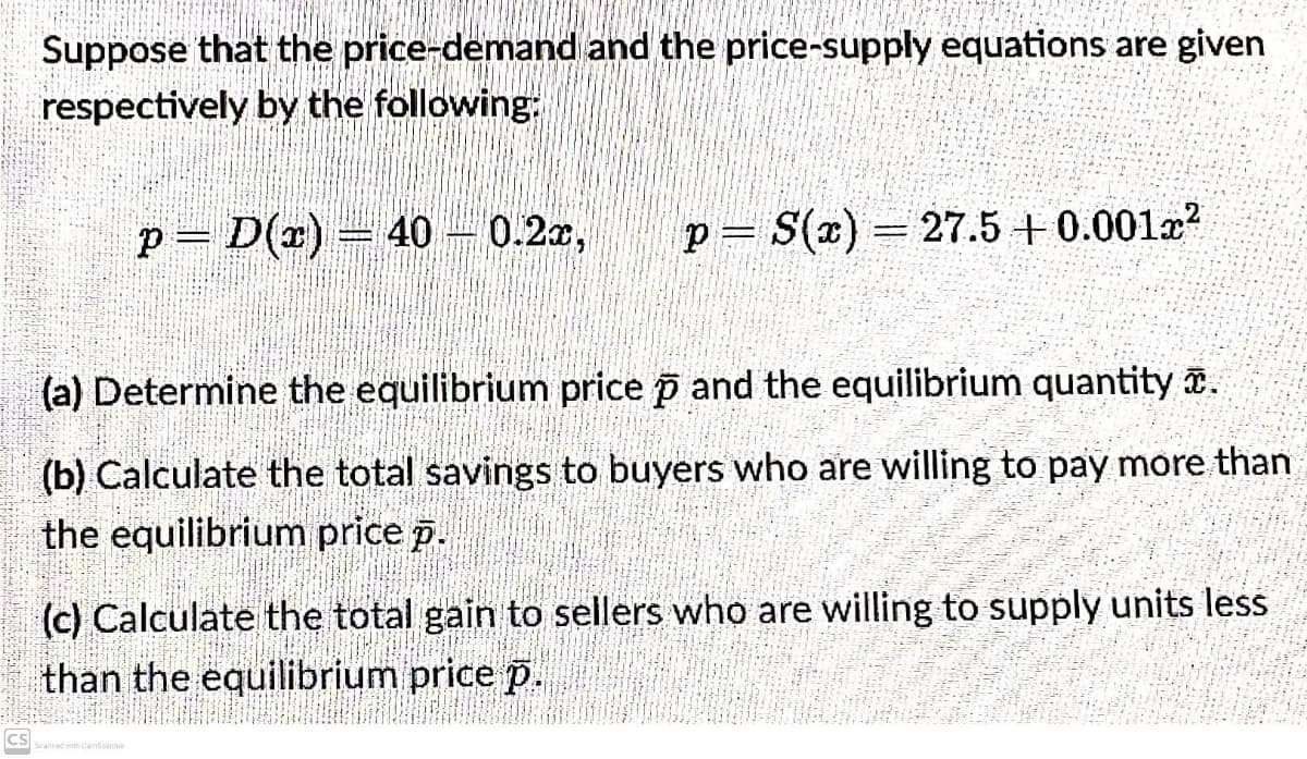 Suppose that the price-demand and the price-supply equations are given
respectively by the following:
p= D(x) = 40 - 0.2x, P = S(x) = 27.5 +0.001x²
-
(a) Determine the equilibrium price p and the equilibrium quantity .
(b) Calculate the total savings to buyers who are willing to pay more than
the equilibrium price p.
(c) Calculate the total gain to sellers who are willing to supply units less
than the equilibrium price p.
CS