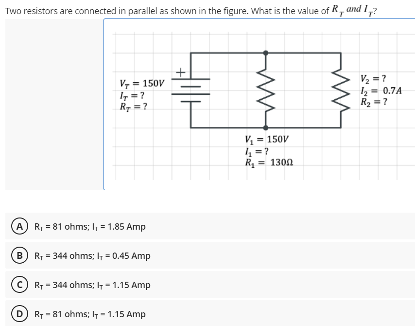 Two resistors are connected in parallel as shown in the figure. What is the value of R, and I7?
+
V₂ = ?
VT = 150V
IT = ?
RT = ?
12
1₂
R₂ = ?
T
V₁ = 150V
4₁ = ?
R₁
= 130Ω
A) R₁ = 81 ohms; I+ = 1.85 Amp
B) R₁ = 344 ohms; I+ = 0.45 Amp
C) R₁ = 344 ohms; I+ = 1.15 Amp
D) R₁81 ohms; l = 1.15 Amp
= 0.7A