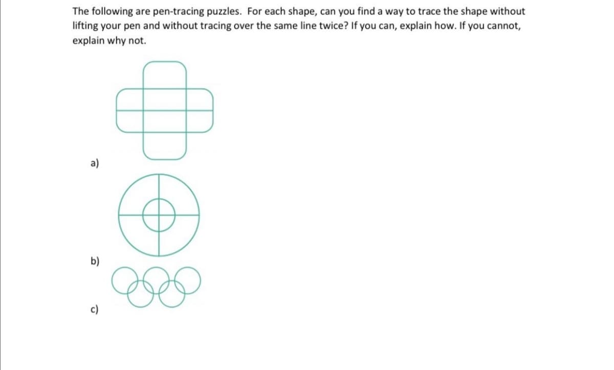 The following are pen-tracing puzzles. For each shape, can you find a way to trace the shape without
lifting your pen and without tracing over the same line twice? If you can, explain how. If you cannot,
explain why not.
a)
b)
c)