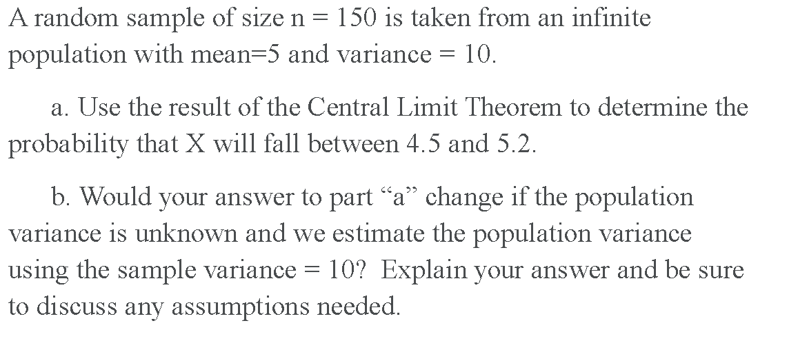 A random sample of size n = 150 is taken from an infinite
population with mean=5 and variance = 10.
a. Use the result of the Central Limit Theorem to determine the
probability that X will fall between 4.5 and 5.2.
b. Would your answer to part “a" change if the population
variance is unknown and we estimate the population variance
using the sample variance = 10? Explain your answer and be sure
to discuss any assumptions needed.
