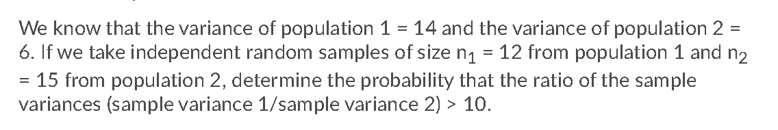 We know that the variance of population 1 = 14 and the variance of population 2
6. If we take independent random samples of size n1
15 from population 2, determine the probability that the ratio of the sample
variances (sample variance 1/sample variance 2) > 10.
=
12 from population 1 and n2
