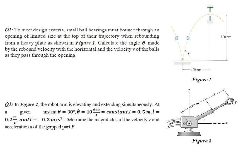 Q2: To meet design eriteria, small ball bearings must bounce through an
opening of limited size at the top of their trajectory when rebounding
from a heavy plate as shown in Figure 1. Calculate the angle 0 made
by the rebound velocity with the horizontal and the velocity v of the balls
as they pass through the opening.
500 mm
400 mm
Figure 1
Q3: In Figure 2, the robot arm is elevating and extending simultaneously. At
given
instant 0 = 30°, 0 = 10eg = constant,l = 0.5 m, i =
a
0.75 m
0.2, andi = -0.3 m/s², Determine the magnitudes of the velocity v and
acceleration a of the gripped part P.
Figure 2
