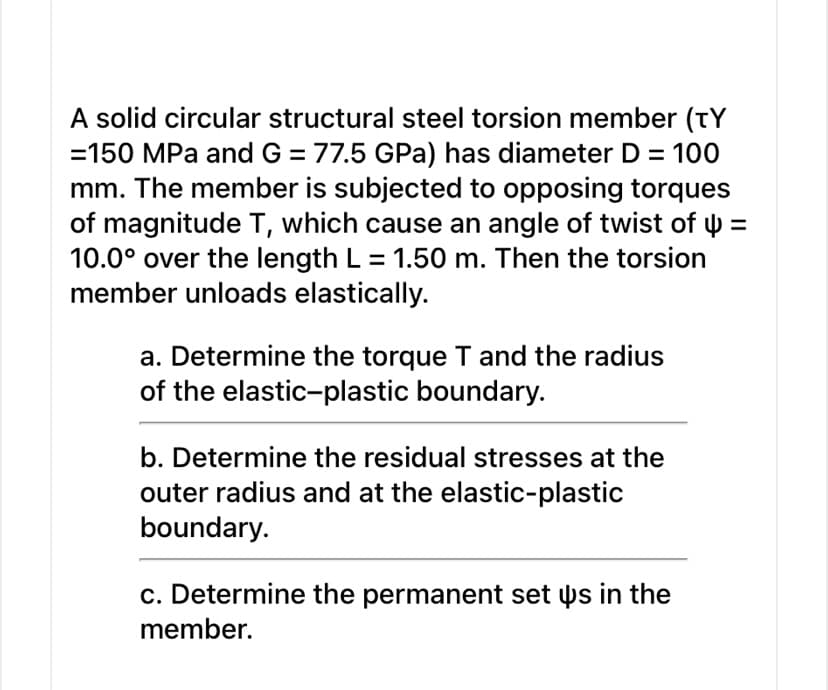 A solid circular structural steel torsion member (TY
=150 MPa and G = 77.5 GPa) has diameter D = 100
mm. The member is subjected to opposing torques
of magnitude T, which cause an angle of twist of y =
10.0° over the length L = 1.50 m. Then the torsion
member unloads elastically.
a. Determine the torque T and the radius
of the elastic-plastic boundary.
b. Determine the residual stresses at the
outer radius and at the elastic-plastic
boundary.
c. Determine the permanent set þs in the
member.
