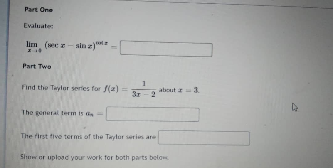 Part One
Evaluate:
lim (sec z
cot z
Part Two
1.
Find the Taylor series for f(r) =
3x
about z = 3.
%3D
The general term is an
%3D
The first five terms of the Taylor series are
Show or upload your work for both parts below.
