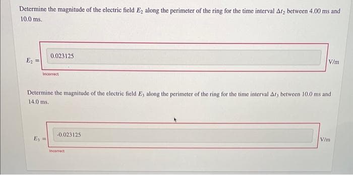 Determine the magnitude of the electric field E2 along the perimeter of the ring for the time interval Ar2 between 4.00 ms and
10.0 ms.
E₂ =
0.023125
Incorrect
Ey=
Determine the magnitude of the electric field E, along the perimeter of the ring for the time interval Ar, between 10.0 ms and
14.0 ms.
-0.023125
V/m
incorrect
V/m