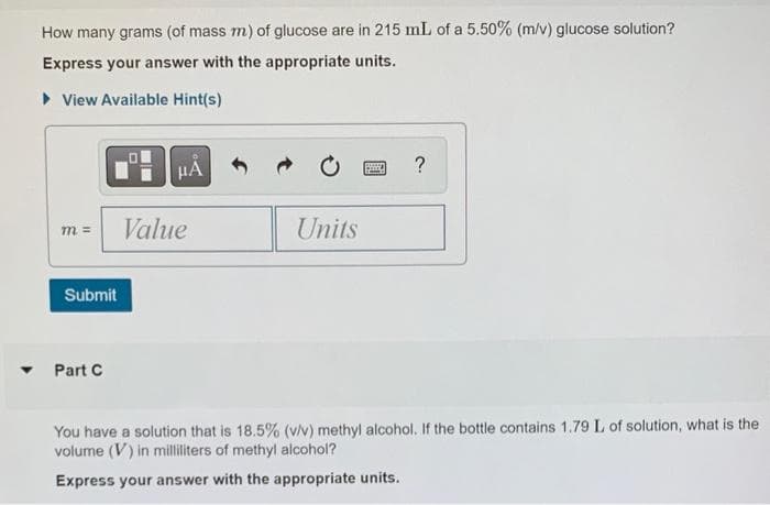 ▼
How many grams (of mass m) of glucose are in 215 mL of a 5.50% (m/v) glucose solution?
Express your answer with the appropriate units.
▸ View Available Hint(s)
m =
Submit
Part C
HA
Value
Units
BAN
?
You have a solution that is 18.5% (v/v) methyl alcohol. If the bottle contains 1.79 L of solution, what is the
volume (V) in milliliters of methyl alcohol?
Express your answer with the appropriate units.