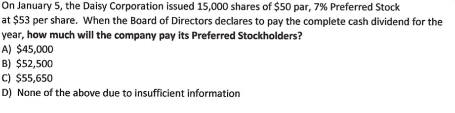 On January 5, the Daisy Corporation issued 15,000 shares of $50 par, 7% Preferred Stock
at $53 per share. When the Board of Directors declares to pay the complete cash dividend for the
year, how much will the company pay its Preferred Stockholders?
A) $45,000
B) $52,500
C) $55,650
D) None of the above due to insufficient information

