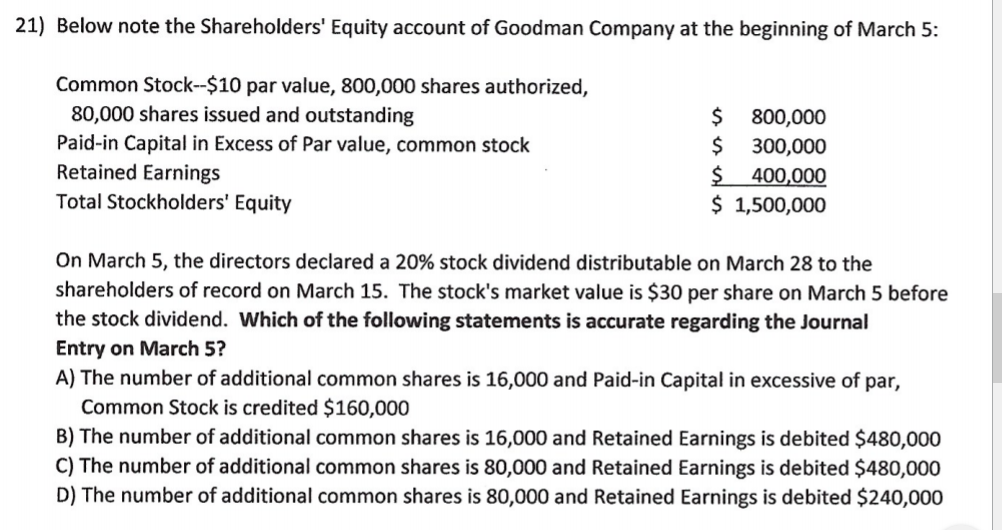 21) Below note the Shareholders' Equity account of Goodman Company at the beginning of March 5:
Common Stock--$10 par value, 800,000 shares authorized,
80,000 shares issued and outstanding
Paid-in Capital in Excess of Par value, common stock
Retained Earnings
Total Stockholders' Equity
800,000
$
300,000
$ 400,000
$ 1,500,000
On March 5, the directors declared a 20% stock dividend distributable on March 28 to the
shareholders of record on March 15. The stock's market value is $30 per share on March 5 before
the stock dividend. Which of the following statements is accurate regarding the Journal
Entry on March 5?
A) The number of additional common shares is 16,000 and Paid-in Capital in excessive of par,
Common Stock is credited $160,000
B) The number of additional common shares is 16,000 and Retained Earnings is debited $480,000
C) The number of additional common shares is 80,000 and Retained Earnings is debited $480,000
D) The number of additional common shares is 80,000 and Retained Earnings is debited $240,000
