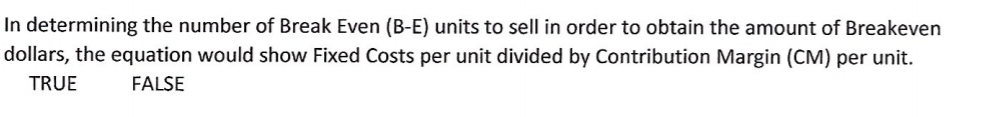 In determining the number of Break Even (B-E) units to sell in order to obtain the amount of Breakeven
dollars, the equation would show Fixed Costs per unit divided by Contribution Margin (CM) per unit.
TRUE
FALSE
