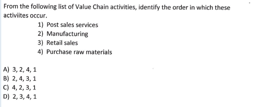 From the following list of Value Chain activities, identify the order in which these
activiites occur.
1) Post sales services
2) Manufacturing
3) Retail sales
4) Purchase raw materials
A) 3, 2, 4, 1
B) 2, 4, 3, 1
C) 4, 2, 3, 1
D) 2, 3, 4, 1
