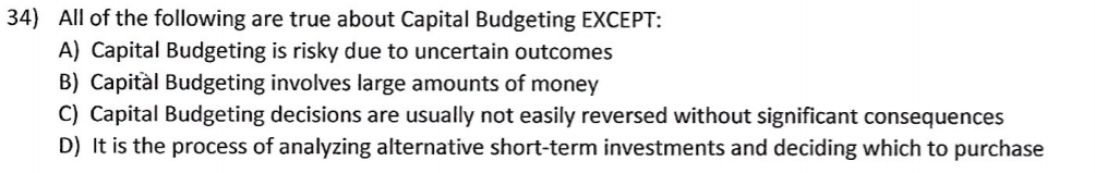 34) All of the following are true about Capital Budgeting EXCEPT:
A) Capital Budgeting is risky due to uncertain outcomes
B) Capitàl Budgeting involves large amounts of money
C) Capital Budgeting decisions are usually not easily reversed without significant consequences
D) It is the process of analyzing alternative short-term investments and deciding which to purchase
