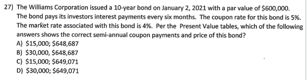 27) The Williams Corporation issued a 10-year bond on January 2, 2021 with a par value of $600,000.
The bond pays its investors interest payments every six months. The coupon rate for this bond is 5%.
The market rate associated with this bond is 4%. Per the Present Value tables, which of the following
answers shows the correct semi-annual coupon payments and price of this bond?
A) $15,000; $648,687
B) $30,000, $648,687
C) $15,000; $649,071
D) $30,000; $649,071
