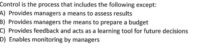 Control is the process that includes the following except:
A) Provides managers a means to assess results
B) Provides managers the means to prepare a budget
C) Provides feedback and acts as a learning tool for future decisions
D) Enables monitoring by managers
